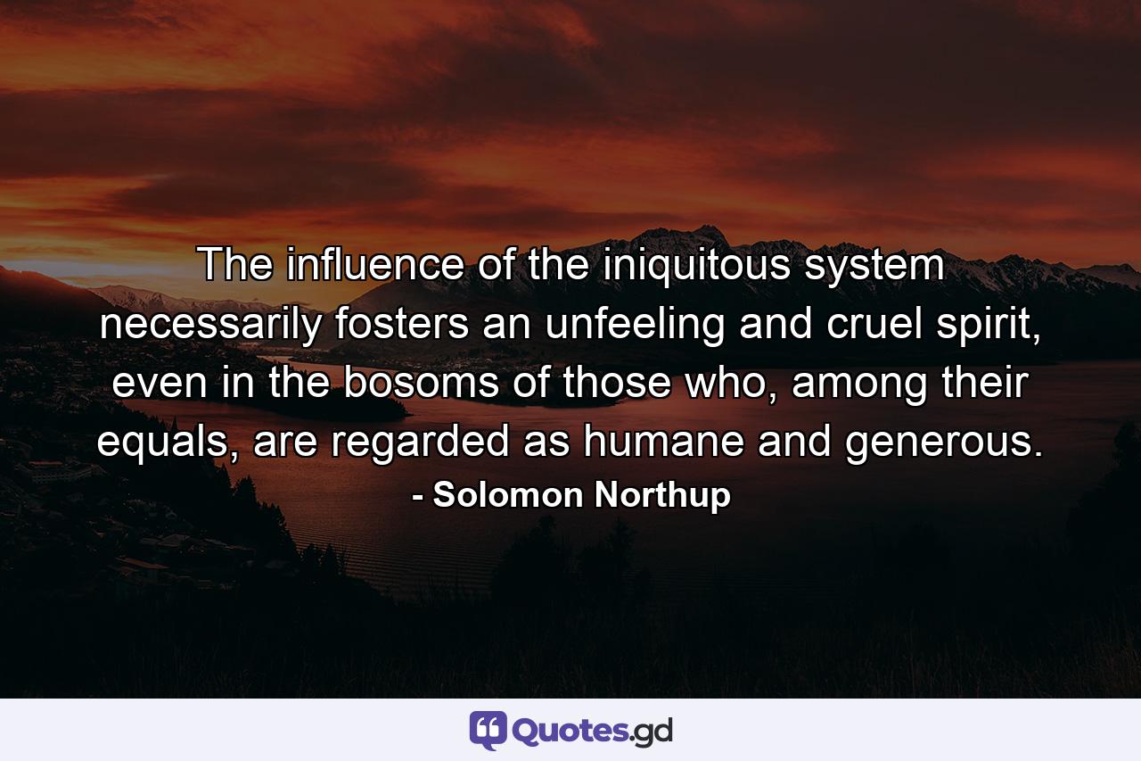 The influence of the iniquitous system necessarily fosters an unfeeling and cruel spirit, even in the bosoms of those who, among their equals, are regarded as humane and generous. - Quote by Solomon Northup