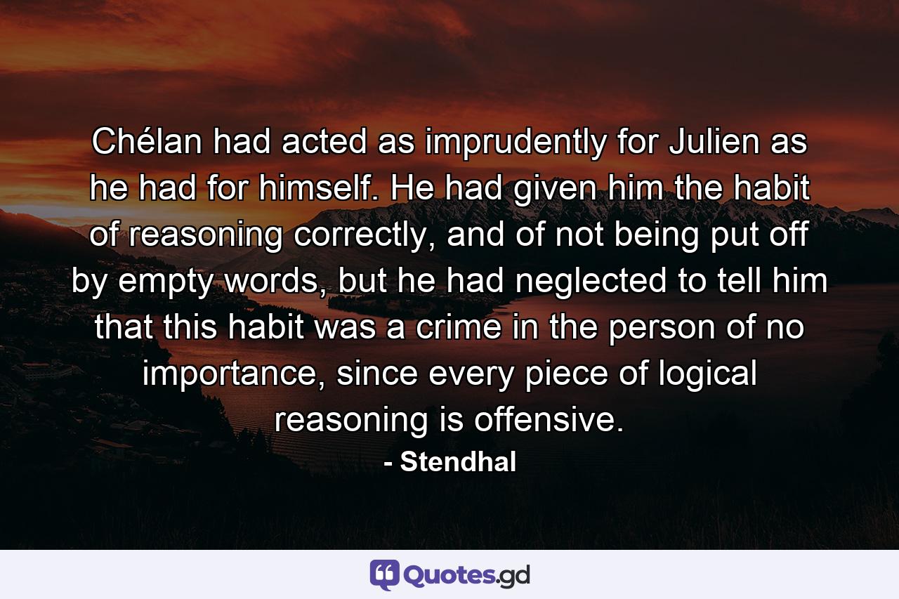 Chélan had acted as imprudently for Julien as he had for himself. He had given him the habit of reasoning correctly, and of not being put off by empty words, but he had neglected to tell him that this habit was a crime in the person of no importance, since every piece of logical reasoning is offensive. - Quote by Stendhal