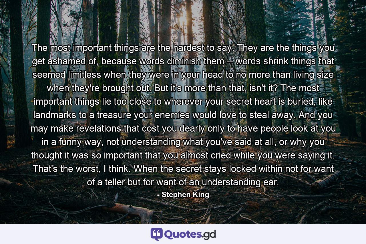 The most important things are the hardest to say. They are the things you get ashamed of, because words diminish them -- words shrink things that seemed limitless when they were in your head to no more than living size when they're brought out. But it's more than that, isn't it? The most important things lie too close to wherever your secret heart is buried, like landmarks to a treasure your enemies would love to steal away. And you may make revelations that cost you dearly only to have people look at you in a funny way, not understanding what you've said at all, or why you thought it was so important that you almost cried while you were saying it. That's the worst, I think. When the secret stays locked within not for want of a teller but for want of an understanding ear. - Quote by Stephen King