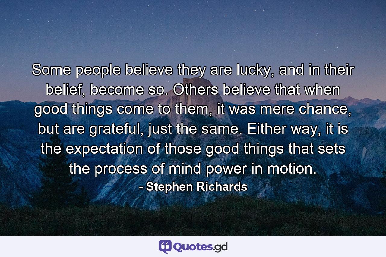 Some people believe they are lucky, and in their belief, become so. Others believe that when good things come to them, it was mere chance, but are grateful, just the same. Either way, it is the expectation of those good things that sets the process of mind power in motion. - Quote by Stephen Richards