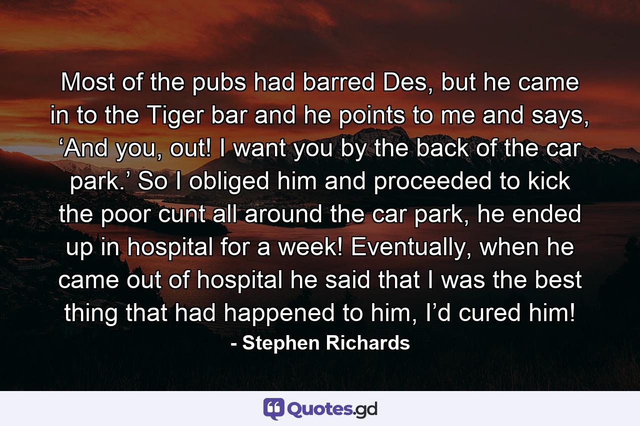 Most of the pubs had barred Des, but he came in to the Tiger bar and he points to me and says, ‘And you, out! I want you by the back of the car park.’ So I obliged him and proceeded to kick the poor cunt all around the car park, he ended up in hospital for a week! Eventually, when he came out of hospital he said that I was the best thing that had happened to him, I’d cured him! - Quote by Stephen Richards