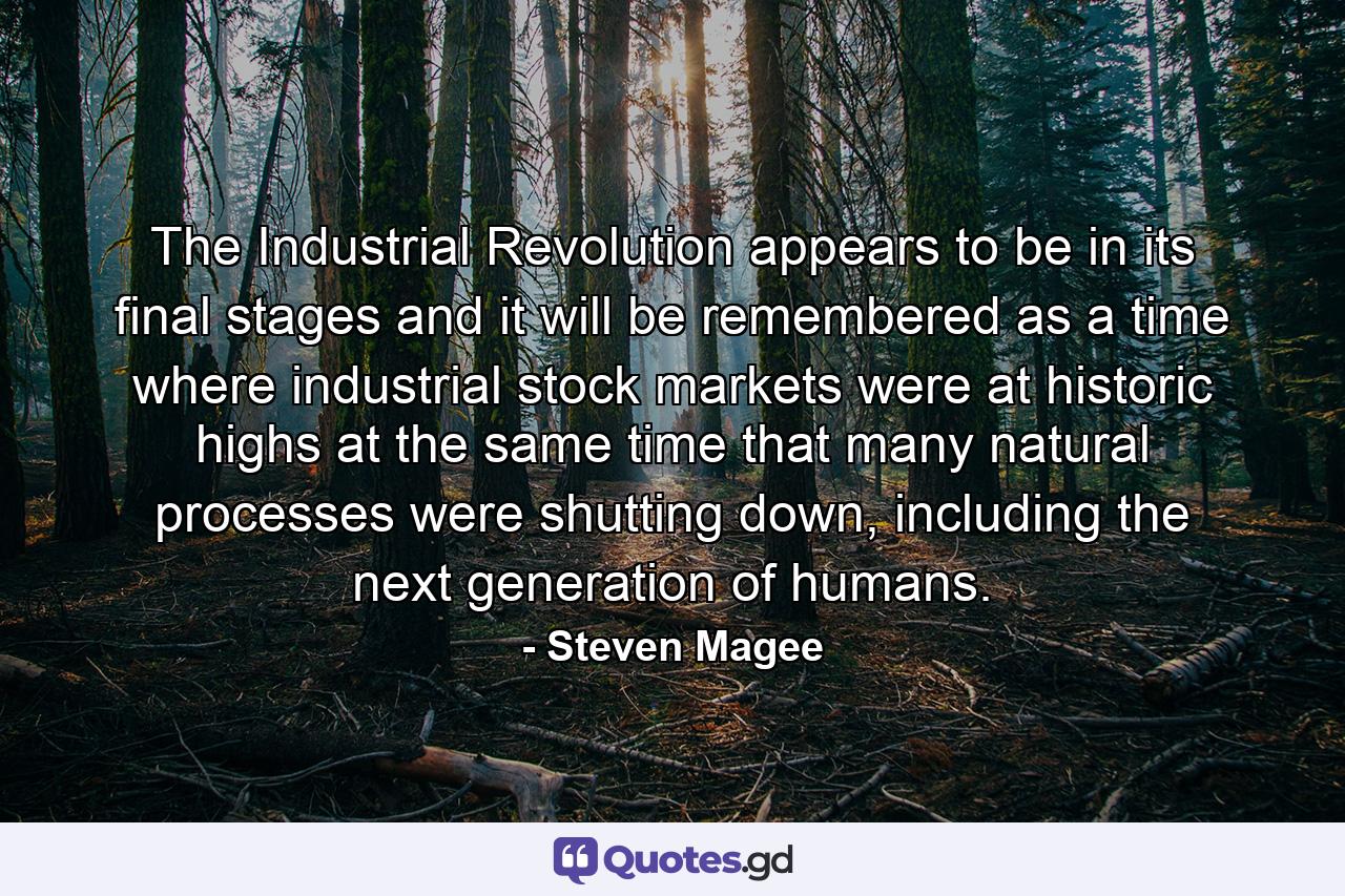 The Industrial Revolution appears to be in its final stages and it will be remembered as a time where industrial stock markets were at historic highs at the same time that many natural processes were shutting down, including the next generation of humans. - Quote by Steven Magee