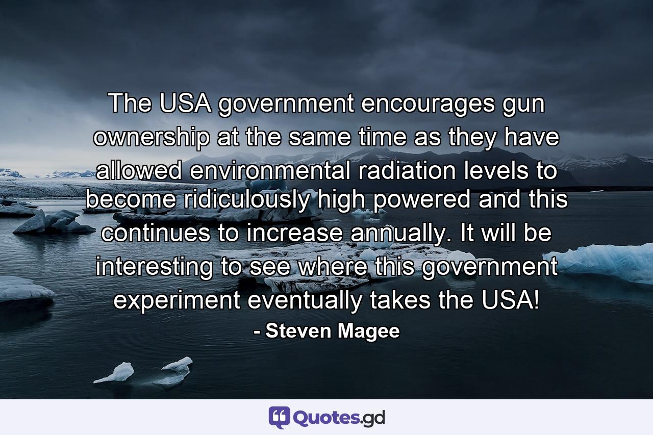 The USA government encourages gun ownership at the same time as they have allowed environmental radiation levels to become ridiculously high powered and this continues to increase annually. It will be interesting to see where this government experiment eventually takes the USA! - Quote by Steven Magee