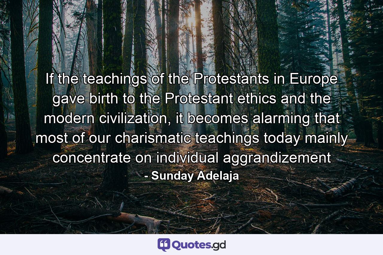 If the teachings of the Protestants in Europe gave birth to the Protestant ethics and the modern civilization, it becomes alarming that most of our charismatic teachings today mainly concentrate on individual aggrandizement - Quote by Sunday Adelaja