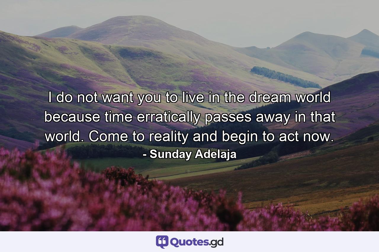 I do not want you to live in the dream world because time erratically passes away in that world. Come to reality and begin to act now. - Quote by Sunday Adelaja