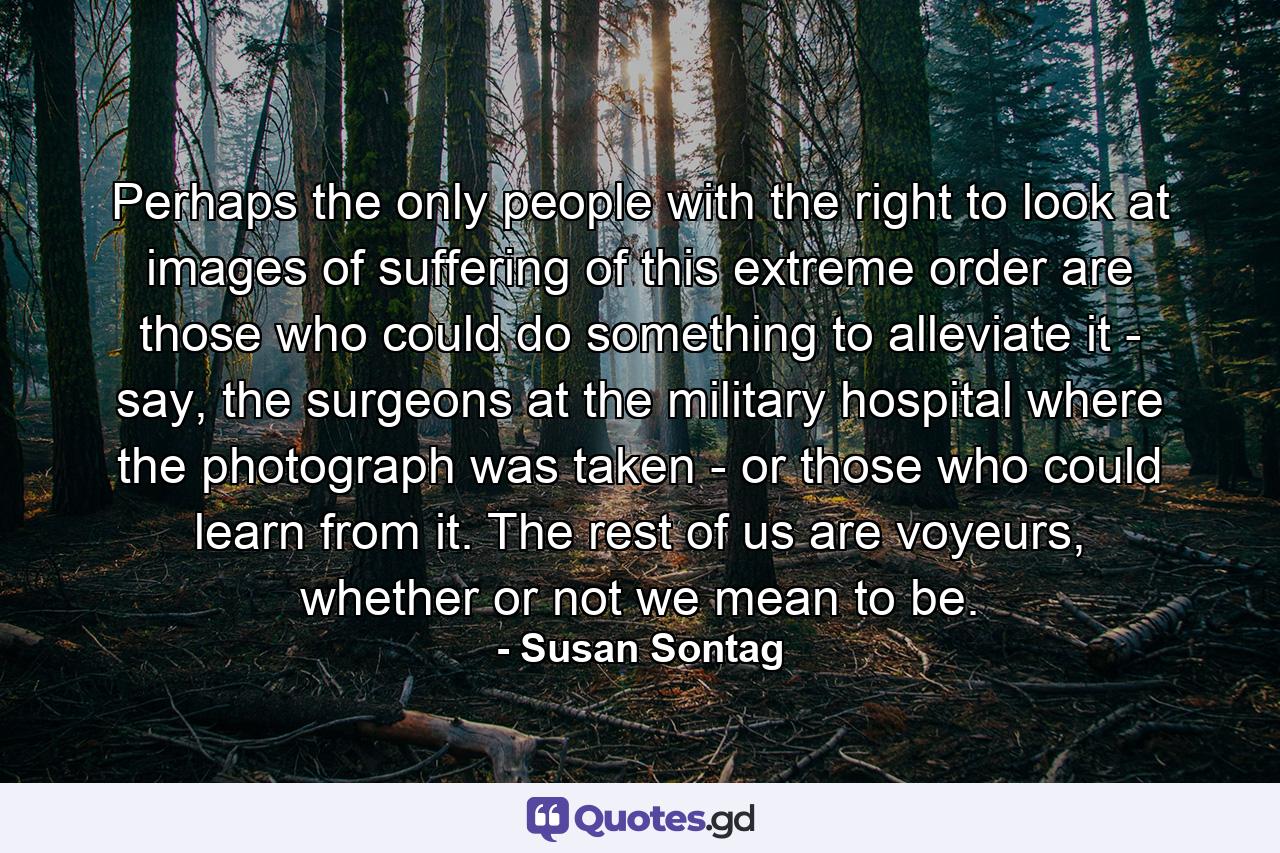 Perhaps the only people with the right to look at images of suffering of this extreme order are those who could do something to alleviate it - say, the surgeons at the military hospital where the photograph was taken - or those who could learn from it. The rest of us are voyeurs, whether or not we mean to be. - Quote by Susan Sontag