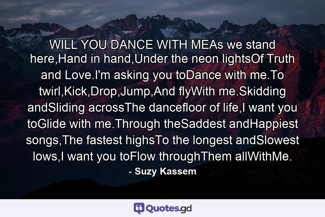 WILL YOU DANCE WITH MEAs we stand here,Hand in hand,Under the neon lightsOf Truth and Love.I'm asking you toDance with me.To twirl,Kick,Drop,Jump,And flyWith me.Skidding andSliding acrossThe dancefloor of life,I want you toGlide with me.Through theSaddest andHappiest songs,The fastest highsTo the longest andSlowest lows,I want you toFlow throughThem allWithMe. - Quote by Suzy Kassem