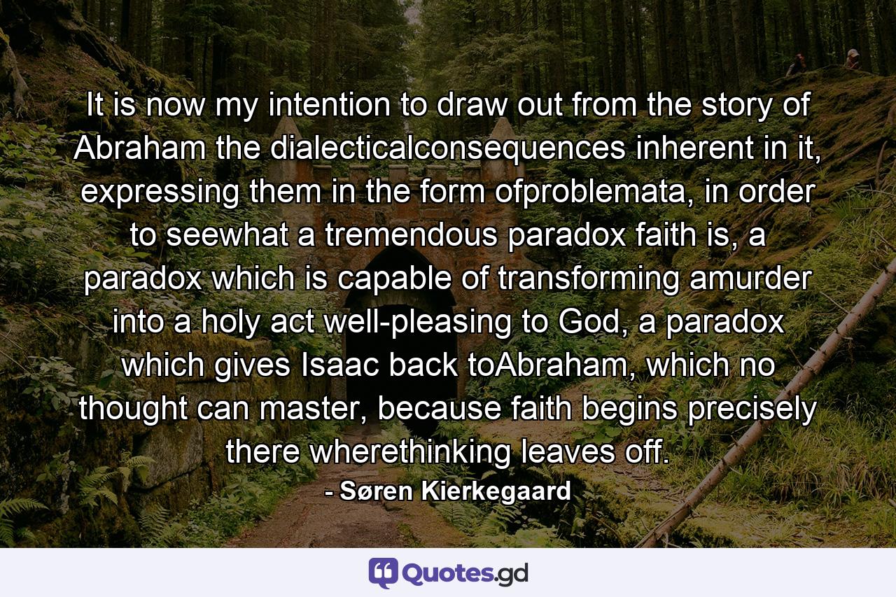 It is now my intention to draw out from the story of Abraham the dialecticalconsequences inherent in it, expressing them in the form ofproblemata, in order to seewhat a tremendous paradox faith is, a paradox which is capable of transforming amurder into a holy act well-pleasing to God, a paradox which gives Isaac back toAbraham, which no thought can master, because faith begins precisely there wherethinking leaves off. - Quote by Søren Kierkegaard