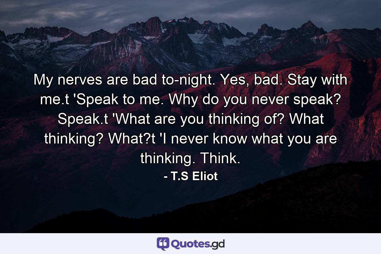 My nerves are bad to-night. Yes, bad. Stay with me.t 'Speak to me. Why do you never speak? Speak.t 'What are you thinking of? What thinking? What?t 'I never know what you are thinking. Think. - Quote by T.S Eliot