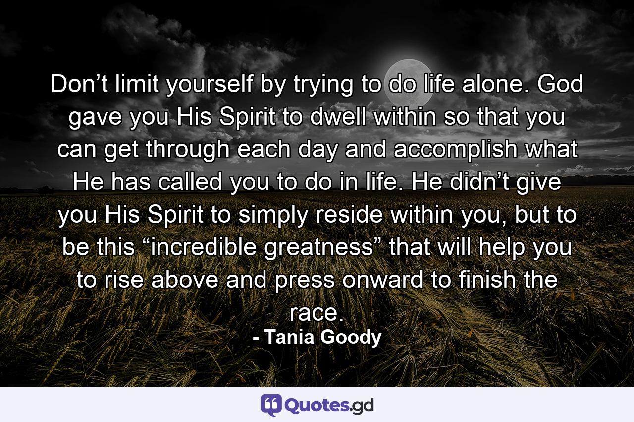 Don’t limit yourself by trying to do life alone. God gave you His Spirit to dwell within so that you can get through each day and accomplish what He has called you to do in life. He didn’t give you His Spirit to simply reside within you, but to be this “incredible greatness” that will help you to rise above and press onward to finish the race. - Quote by Tania Goody