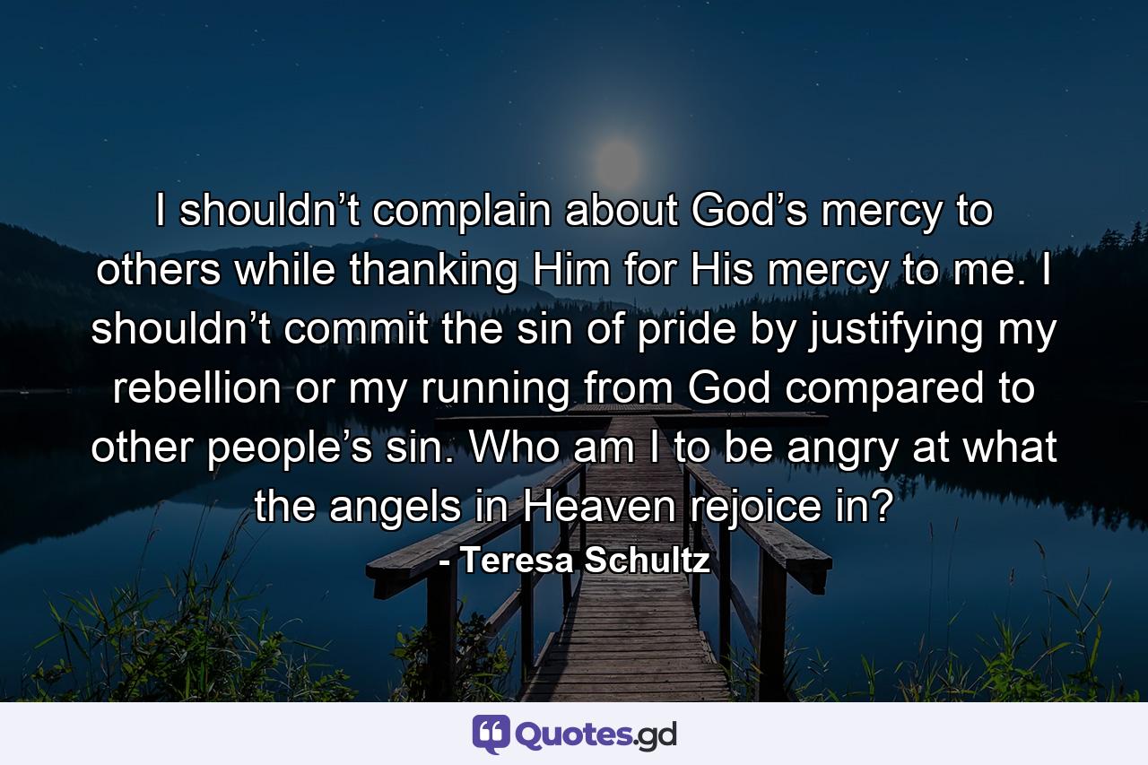 I shouldn’t complain about God’s mercy to others while thanking Him for His mercy to me. I shouldn’t commit the sin of pride by justifying my rebellion or my running from God compared to other people’s sin. Who am I to be angry at what the angels in Heaven rejoice in? - Quote by Teresa Schultz