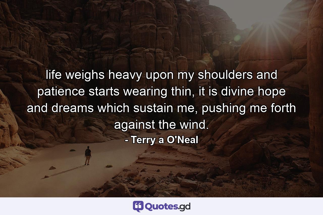 life weighs heavy upon my shoulders and patience starts wearing thin, it is divine hope and dreams which sustain me, pushing me forth against the wind. - Quote by Terry a O'Neal