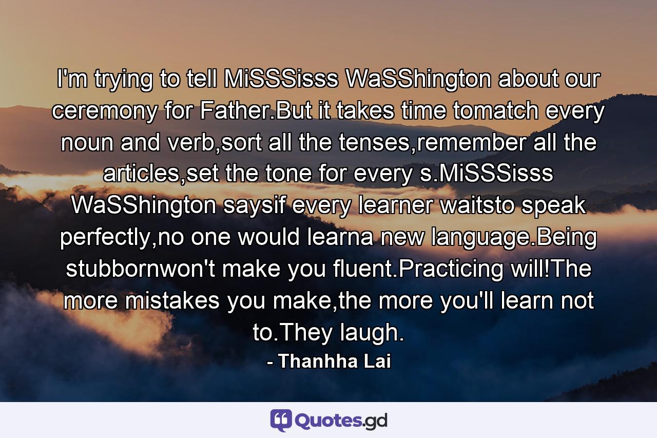 I'm trying to tell MiSSSisss WaSShington about our ceremony for Father.But it takes time tomatch every noun and verb,sort all the tenses,remember all the articles,set the tone for every s.MiSSSisss WaSShington saysif every learner waitsto speak perfectly,no one would learna new language.Being stubbornwon't make you fluent.Practicing will!The more mistakes you make,the more you'll learn not to.They laugh. - Quote by Thanhha Lai