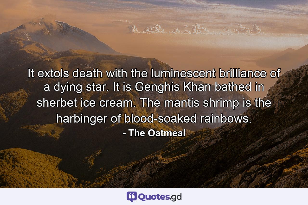 It extols death with the luminescent brilliance of a dying star. It is Genghis Khan bathed in sherbet ice cream. The mantis shrimp is the harbinger of blood-soaked rainbows. - Quote by The Oatmeal