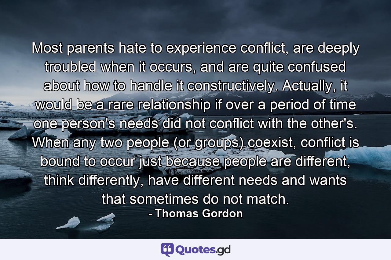 Most parents hate to experience conflict, are deeply troubled when it occurs, and are quite confused about how to handle it constructively. Actually, it would be a rare relationship if over a period of time one person's needs did not conflict with the other's. When any two people (or groups) coexist, conflict is bound to occur just because people are different, think differently, have different needs and wants that sometimes do not match. - Quote by Thomas Gordon