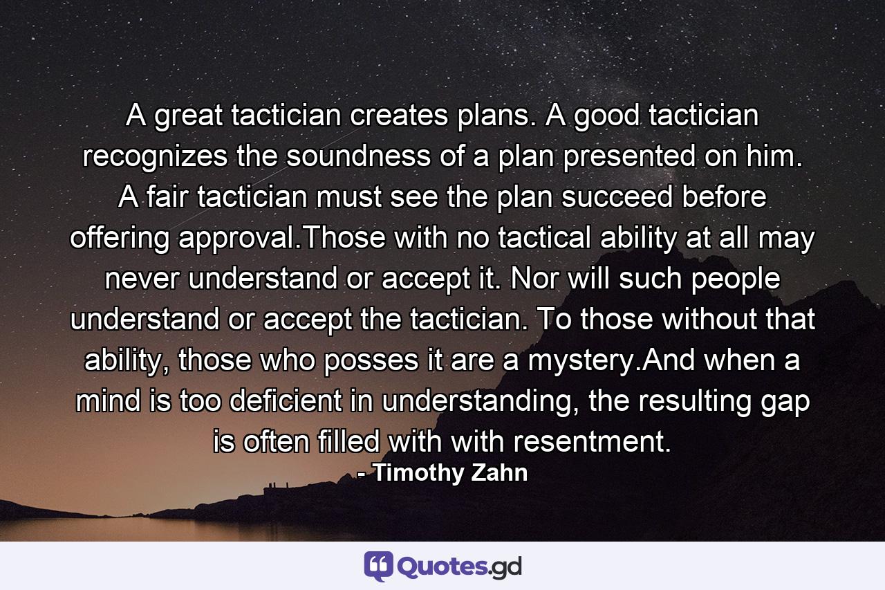 A great tactician creates plans. A good tactician recognizes the soundness of a plan presented on him. A fair tactician must see the plan succeed before offering approval.Those with no tactical ability at all may never understand or accept it. Nor will such people understand or accept the tactician. To those without that ability, those who posses it are a mystery.And when a mind is too deficient in understanding, the resulting gap is often filled with with resentment. - Quote by Timothy Zahn