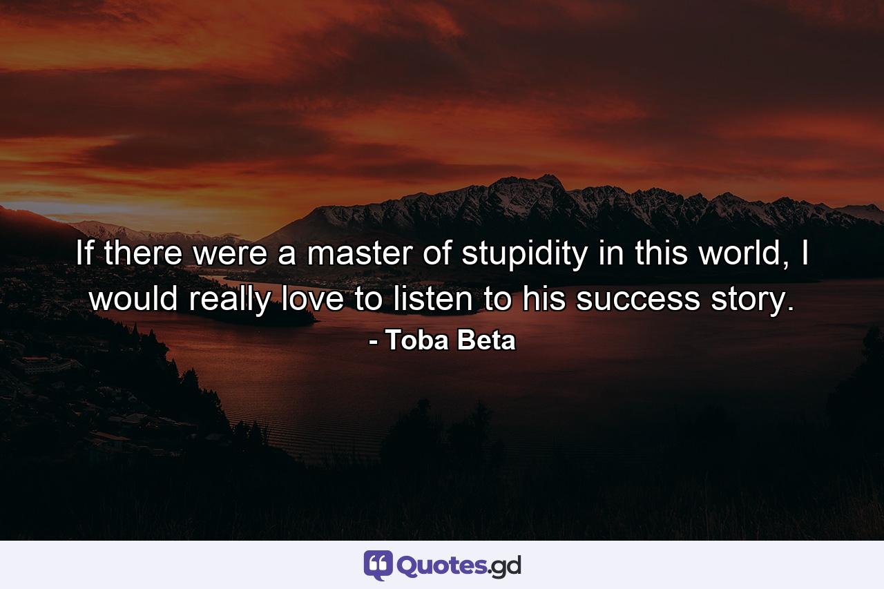 If there were a master of stupidity in this world, I would really love to listen to his success story. - Quote by Toba Beta