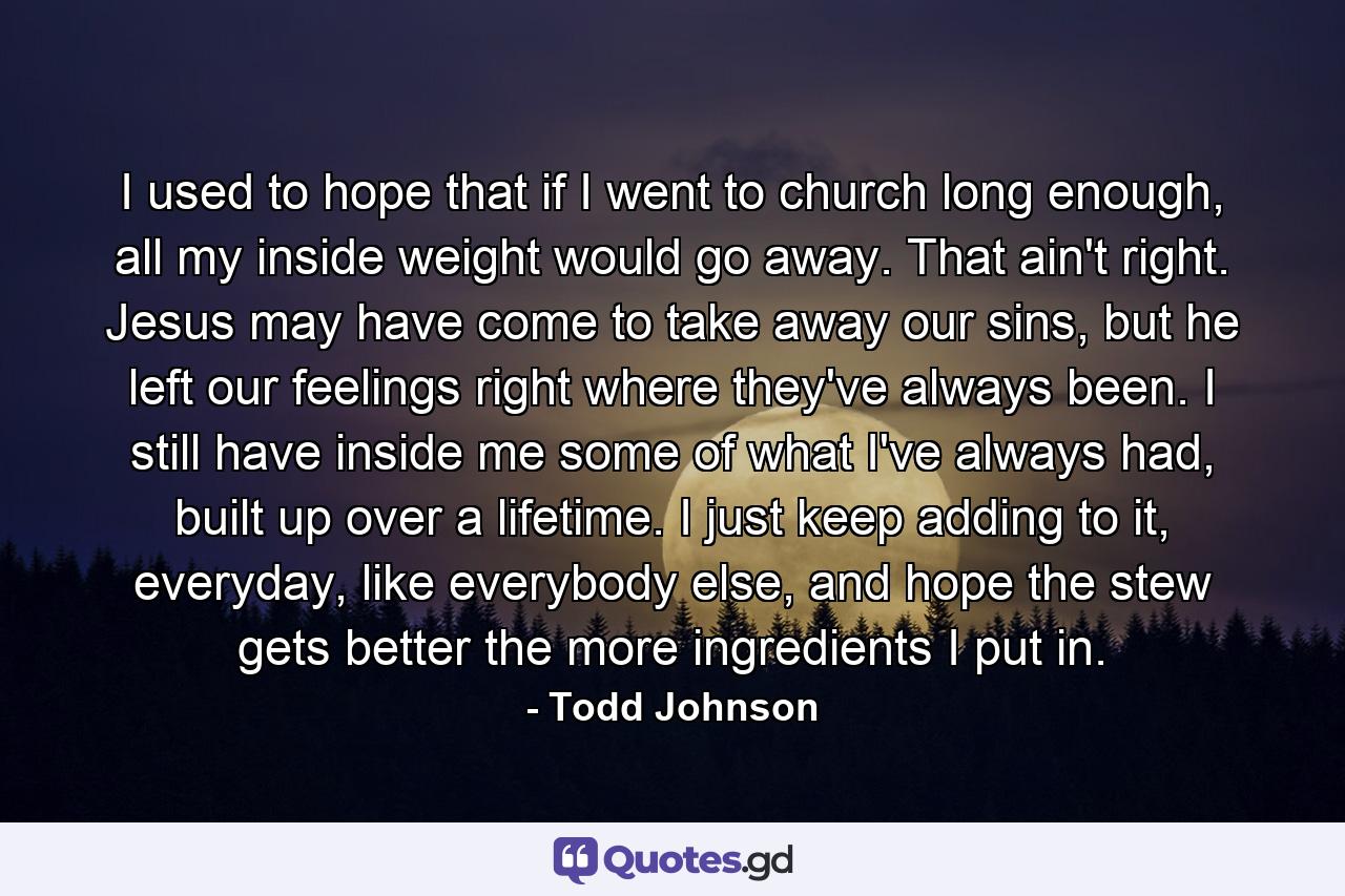 I used to hope that if I went to church long enough, all my inside weight would go away. That ain't right. Jesus may have come to take away our sins, but he left our feelings right where they've always been. I still have inside me some of what I've always had, built up over a lifetime. I just keep adding to it, everyday, like everybody else, and hope the stew gets better the more ingredients I put in. - Quote by Todd Johnson