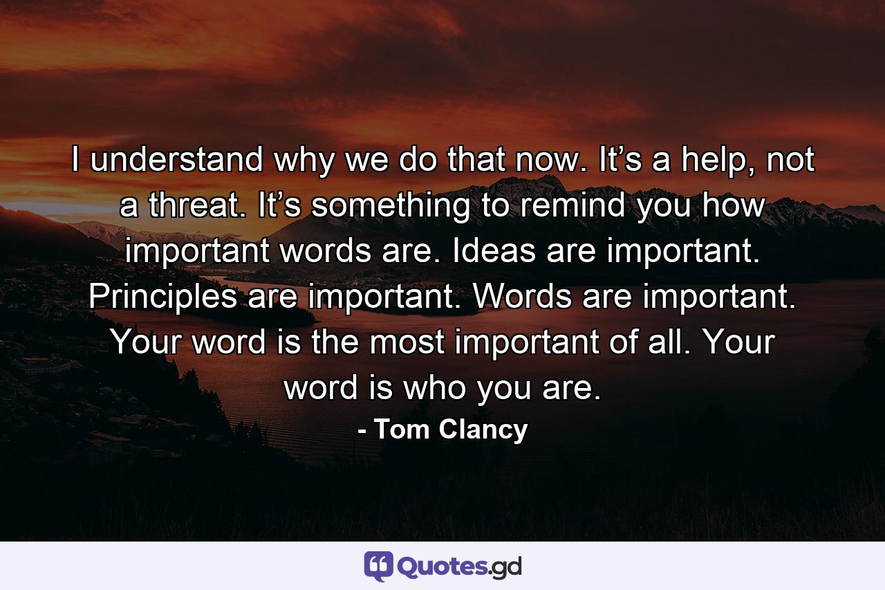 I understand why we do that now. It’s a help, not a threat. It’s something to remind you how important words are. Ideas are important. Principles are important. Words are important. Your word is the most important of all. Your word is who you are. - Quote by Tom Clancy