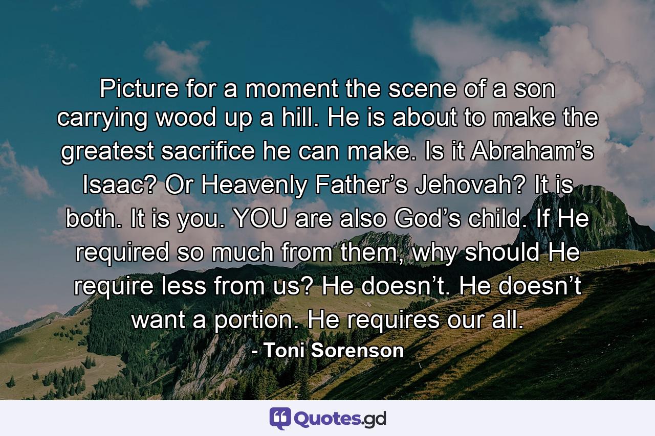 Picture for a moment the scene of a son carrying wood up a hill. He is about to make the greatest sacrifice he can make. Is it Abraham’s Isaac? Or Heavenly Father’s Jehovah? It is both. It is you. YOU are also God’s child. If He required so much from them, why should He require less from us? He doesn’t. He doesn’t want a portion. He requires our all. - Quote by Toni Sorenson