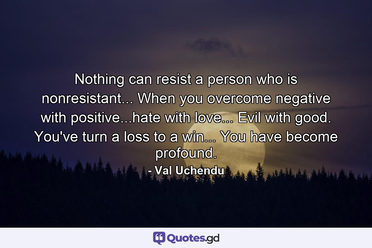 Nothing can resist a person who is nonresistant... When you overcome negative with positive...hate with love... Evil with good. You've turn a loss to a win... You have become profound. - Quote by Val Uchendu