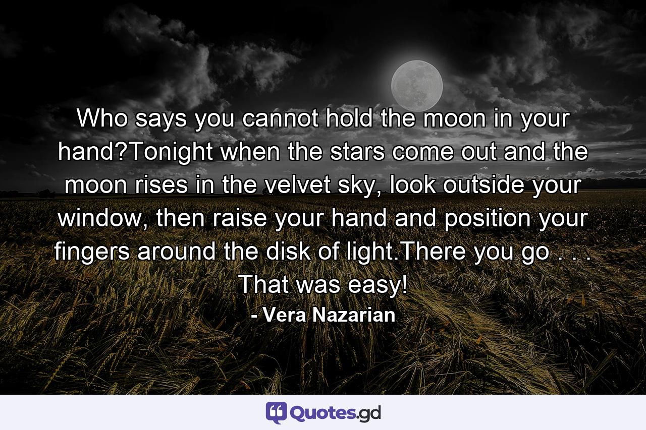 Who says you cannot hold the moon in your hand?Tonight when the stars come out and the moon rises in the velvet sky, look outside your window, then raise your hand and position your fingers around the disk of light.There you go . . . That was easy! - Quote by Vera Nazarian