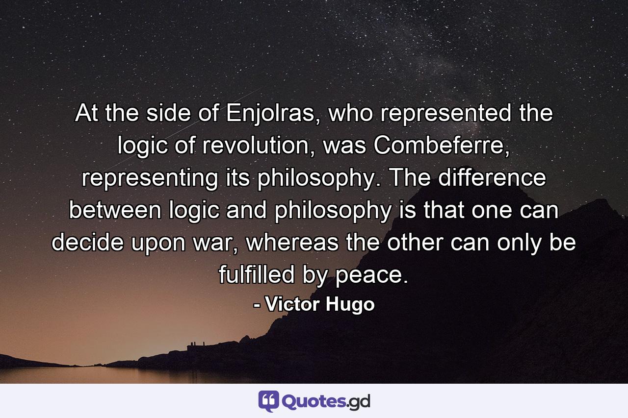 At the side of Enjolras, who represented the logic of revolution, was Combeferre, representing its philosophy. The difference between logic and philosophy is that one can decide upon war, whereas the other can only be fulfilled by peace. - Quote by Victor Hugo