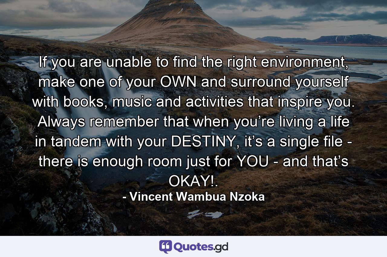 If you are unable to find the right environment, make one of your OWN and surround yourself with books, music and activities that inspire you. Always remember that when you’re living a life in tandem with your DESTINY, it’s a single file - there is enough room just for YOU - and that’s OKAY!. - Quote by Vincent Wambua Nzoka