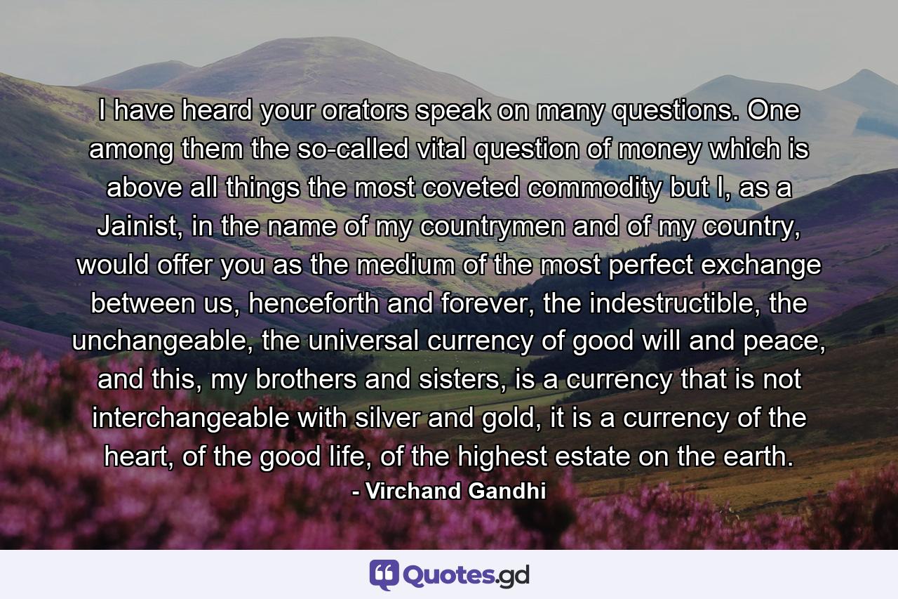 I have heard your orators speak on many questions. One among them the so-called vital question of money which is above all things the most coveted commodity but I, as a Jainist, in the name of my countrymen and of my country, would offer you as the medium of the most perfect exchange between us, henceforth and forever, the indestructible, the unchangeable, the universal currency of good will and peace, and this, my brothers and sisters, is a currency that is not interchangeable with silver and gold, it is a currency of the heart, of the good life, of the highest estate on the earth. - Quote by Virchand Gandhi