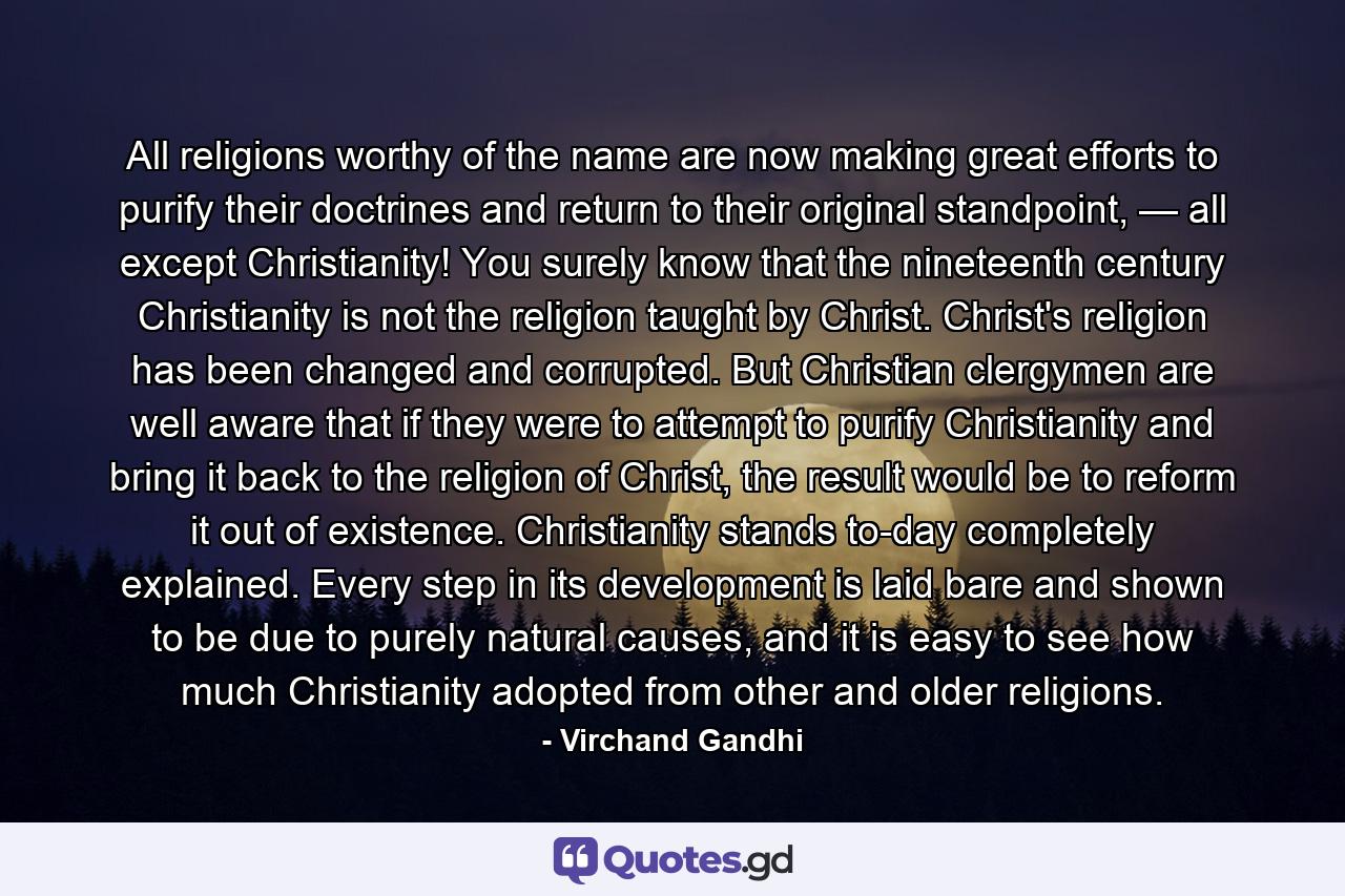 All religions worthy of the name are now making great efforts to purify their doctrines and return to their original standpoint, — all except Christianity! You surely know that the nineteenth century Christianity is not the religion taught by Christ. Christ's religion has been changed and corrupted. But Christian clergymen are well aware that if they were to attempt to purify Christianity and bring it back to the religion of Christ, the result would be to reform it out of existence. Christianity stands to-day completely explained. Every step in its development is laid bare and shown to be due to purely natural causes, and it is easy to see how much Christianity adopted from other and older religions. - Quote by Virchand Gandhi