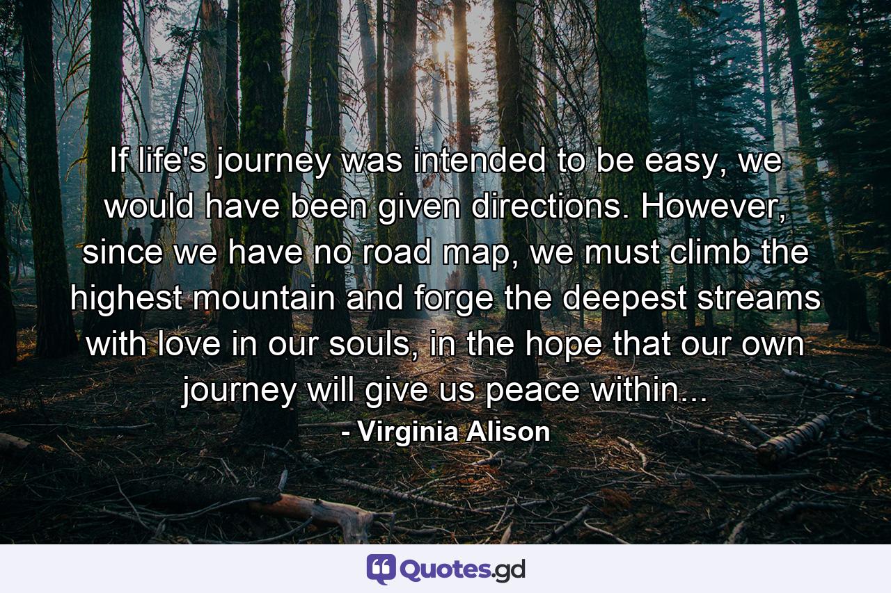 If life's journey was intended to be easy, we would have been given directions. However, since we have no road map, we must climb the highest mountain and forge the deepest streams with love in our souls, in the hope that our own journey will give us peace within... - Quote by Virginia Alison