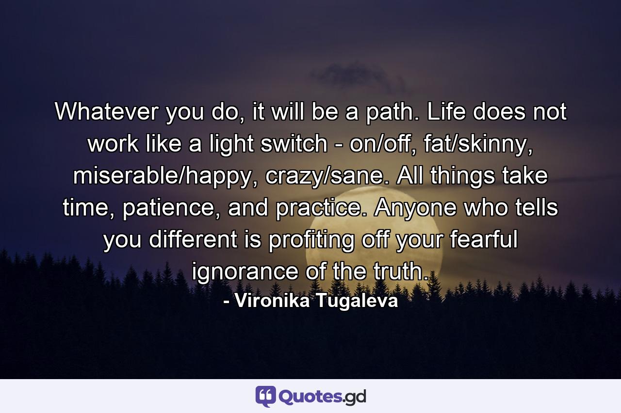 Whatever you do, it will be a path. Life does not work like a light switch - on/off, fat/skinny, miserable/happy, crazy/sane. All things take time, patience, and practice. Anyone who tells you different is profiting off your fearful ignorance of the truth. - Quote by Vironika Tugaleva