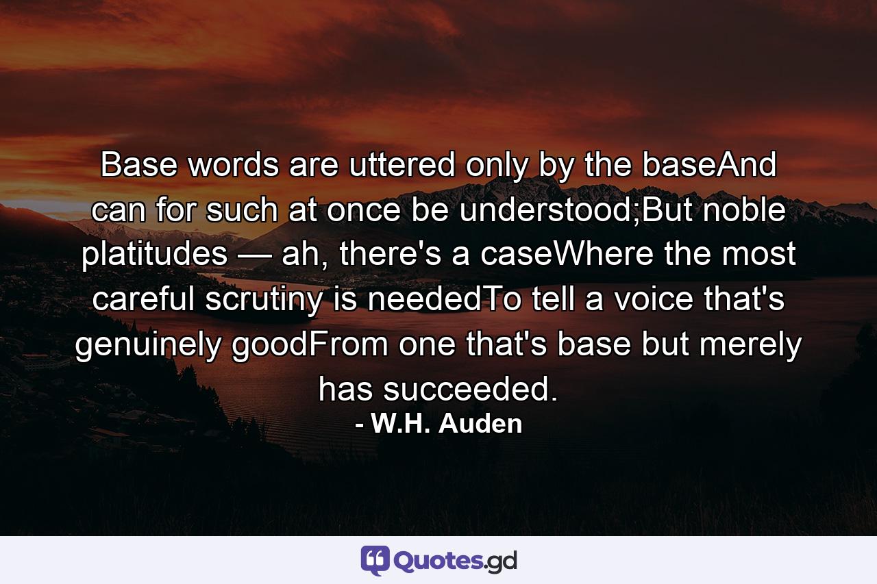 Base words are uttered only by the baseAnd can for such at once be understood;But noble platitudes — ah, there's a caseWhere the most careful scrutiny is neededTo tell a voice that's genuinely goodFrom one that's base but merely has succeeded. - Quote by W.H. Auden