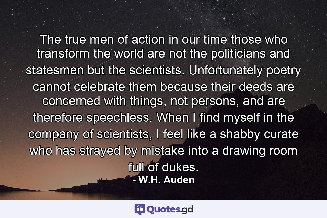 The true men of action in our time those who transform the world are not the politicians and statesmen but the scientists. Unfortunately poetry cannot celebrate them because their deeds are concerned with things, not persons, and are therefore speechless. When I find myself in the company of scientists, I feel like a shabby curate who has strayed by mistake into a drawing room full of dukes. - Quote by W.H. Auden