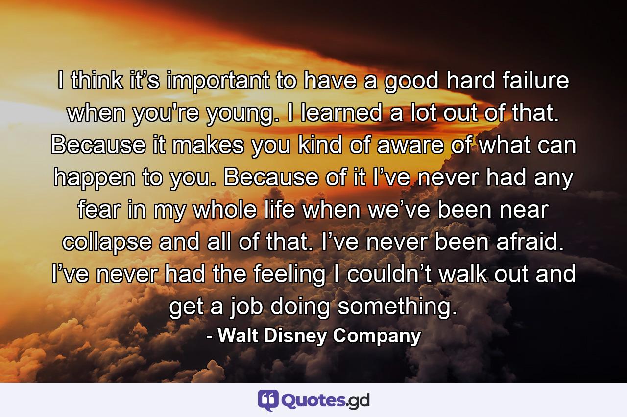 I think it’s important to have a good hard failure when you're young. I learned a lot out of that. Because it makes you kind of aware of what can happen to you. Because of it I’ve never had any fear in my whole life when we’ve been near collapse and all of that. I’ve never been afraid. I’ve never had the feeling I couldn’t walk out and get a job doing something. - Quote by Walt Disney Company