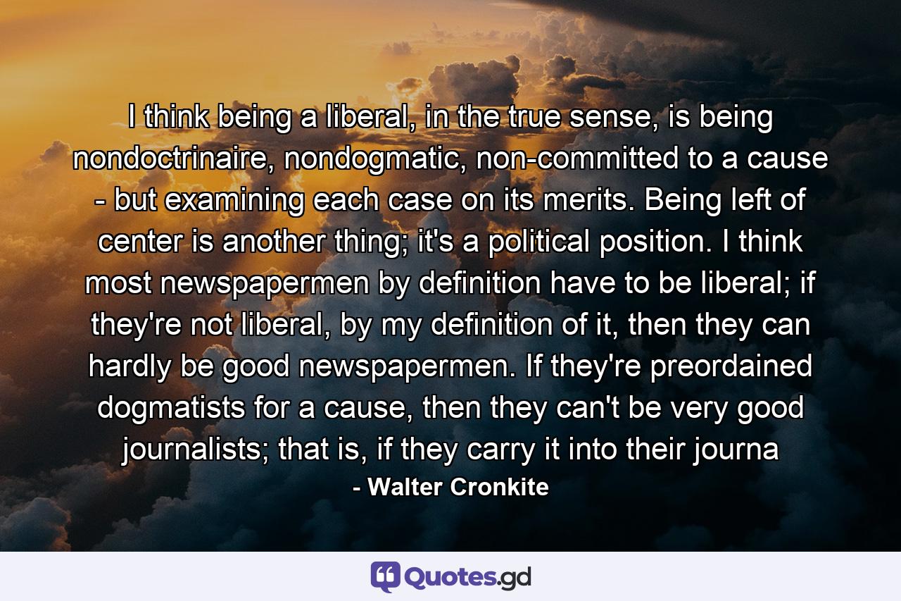 I think being a liberal, in the true sense, is being nondoctrinaire, nondogmatic, non-committed to a cause - but examining each case on its merits. Being left of center is another thing; it's a political position. I think most newspapermen by definition have to be liberal; if they're not liberal, by my definition of it, then they can hardly be good newspapermen. If they're preordained dogmatists for a cause, then they can't be very good journalists; that is, if they carry it into their journa - Quote by Walter Cronkite