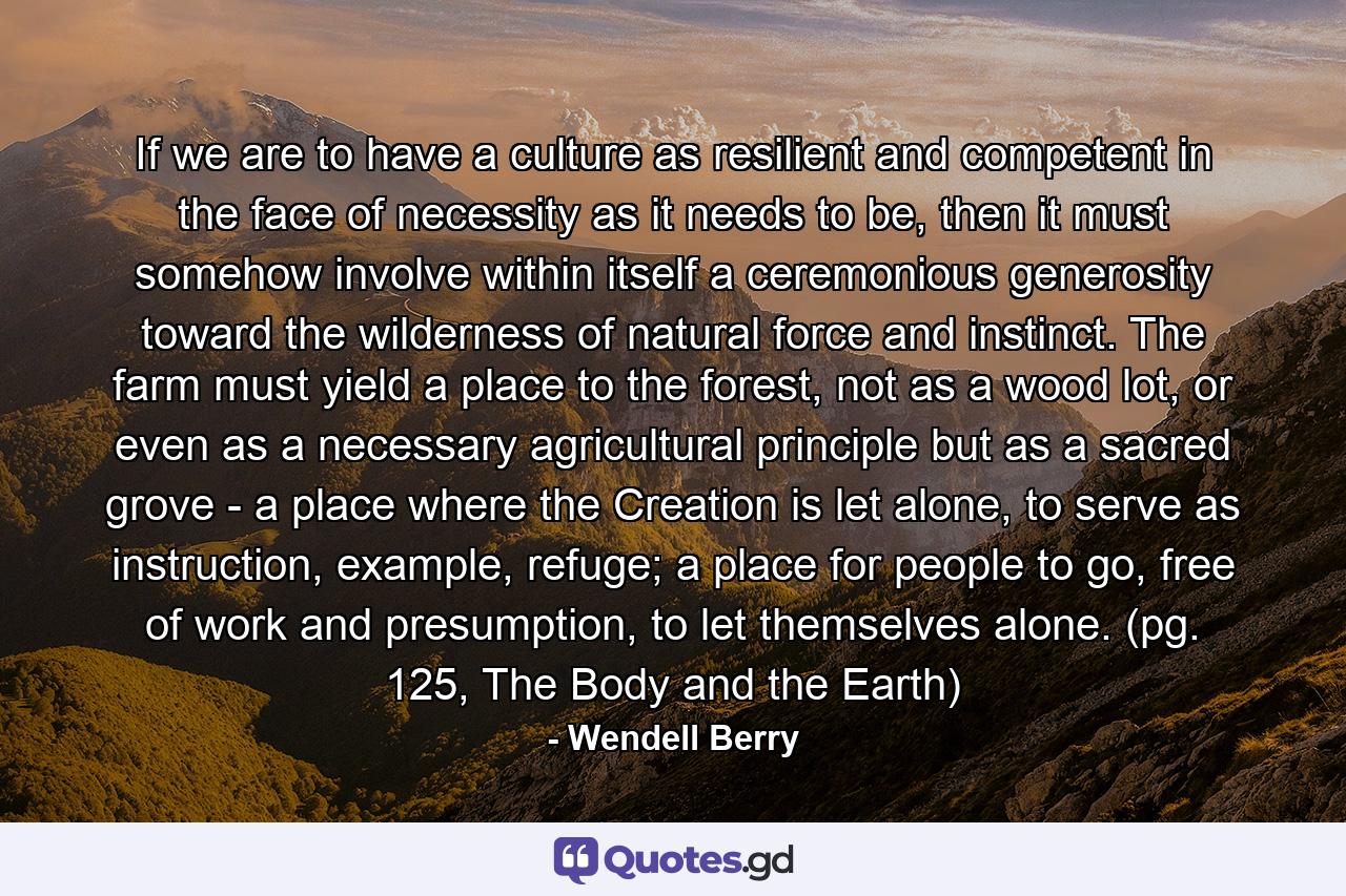 If we are to have a culture as resilient and competent in the face of necessity as it needs to be, then it must somehow involve within itself a ceremonious generosity toward the wilderness of natural force and instinct. The farm must yield a place to the forest, not as a wood lot, or even as a necessary agricultural principle but as a sacred grove - a place where the Creation is let alone, to serve as instruction, example, refuge; a place for people to go, free of work and presumption, to let themselves alone. (pg. 125, The Body and the Earth) - Quote by Wendell Berry