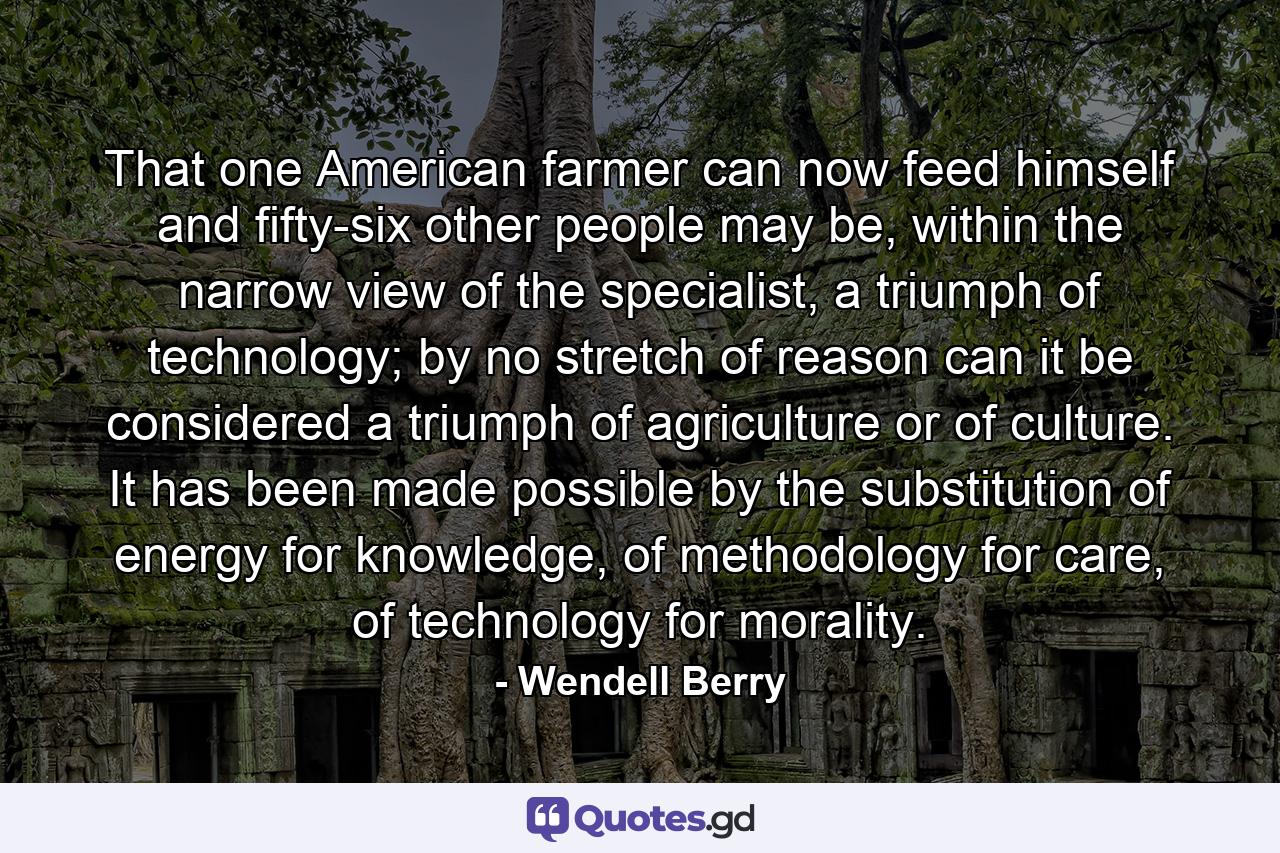 That one American farmer can now feed himself and fifty-six other people may be, within the narrow view of the specialist, a triumph of technology; by no stretch of reason can it be considered a triumph of agriculture or of culture. It has been made possible by the substitution of energy for knowledge, of methodology for care, of technology for morality. - Quote by Wendell Berry