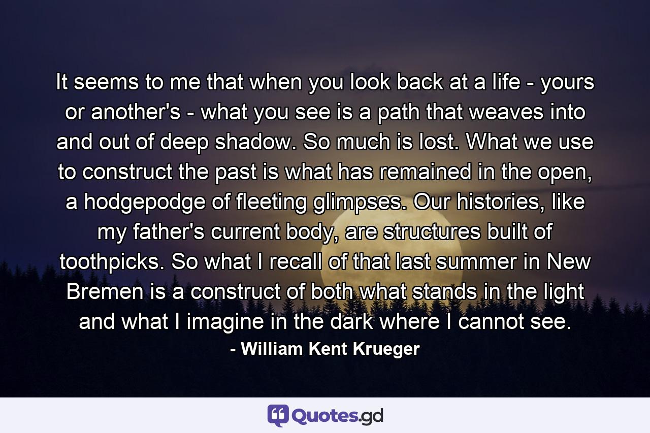 It seems to me that when you look back at a life - yours or another's - what you see is a path that weaves into and out of deep shadow. So much is lost. What we use to construct the past is what has remained in the open, a hodgepodge of fleeting glimpses. Our histories, like my father's current body, are structures built of toothpicks. So what I recall of that last summer in New Bremen is a construct of both what stands in the light and what I imagine in the dark where I cannot see. - Quote by William Kent Krueger