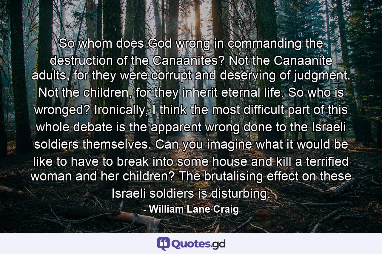 So whom does God wrong in commanding the destruction of the Canaanites? Not the Canaanite adults, for they were corrupt and deserving of judgment. Not the children, for they inherit eternal life. So who is wronged? Ironically, I think the most difficult part of this whole debate is the apparent wrong done to the Israeli soldiers themselves. Can you imagine what it would be like to have to break into some house and kill a terrified woman and her children? The brutalising effect on these Israeli soldiers is disturbing. - Quote by William Lane Craig