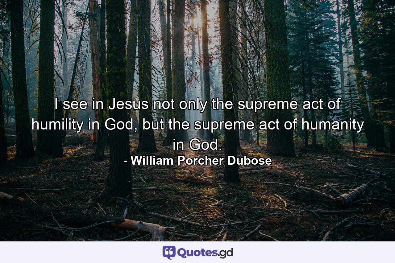 I see in Jesus not only the supreme act of humility in God, but the supreme act of humanity in God. - Quote by William Porcher Dubose