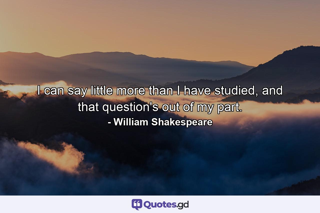 I can say little more than I have studied, and that question's out of my part. - Quote by William Shakespeare