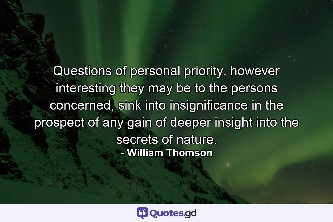 Questions of personal priority, however interesting they may be to the persons concerned, sink into insignificance in the prospect of any gain of deeper insight into the secrets of nature. - Quote by William Thomson