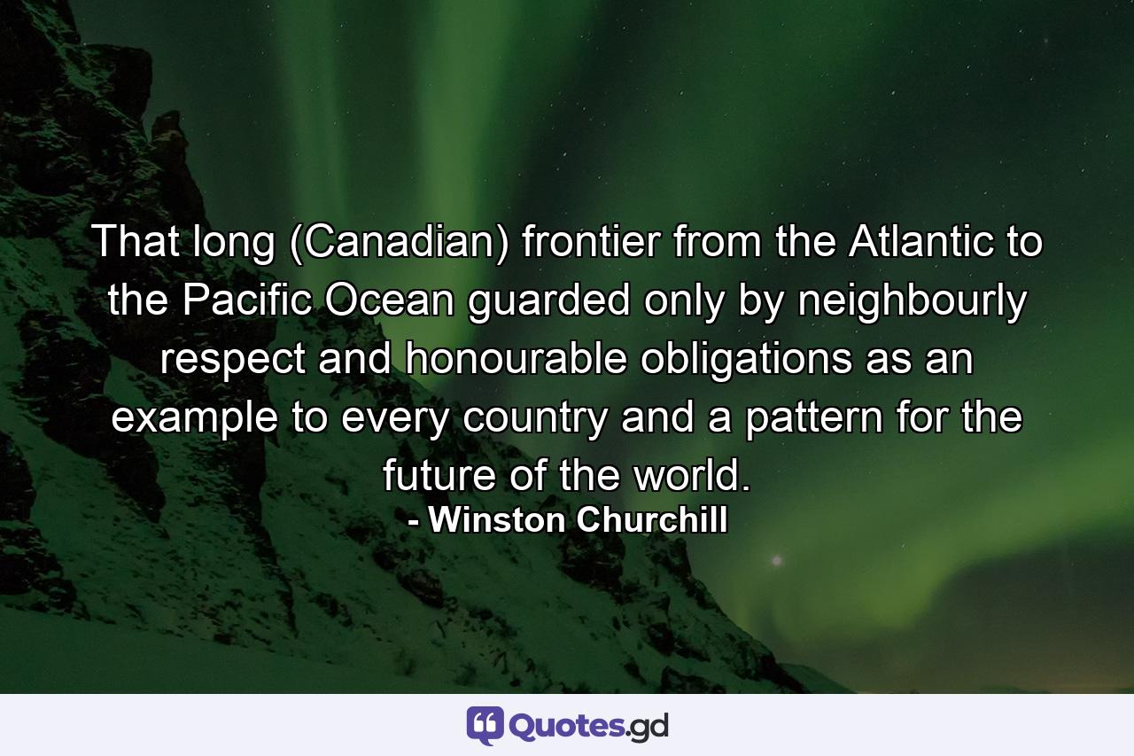 That long (Canadian) frontier from the Atlantic to the Pacific Ocean  guarded only by neighbourly respect and honourable obligations  as an example to every country and a pattern for the future of the world. - Quote by Winston Churchill