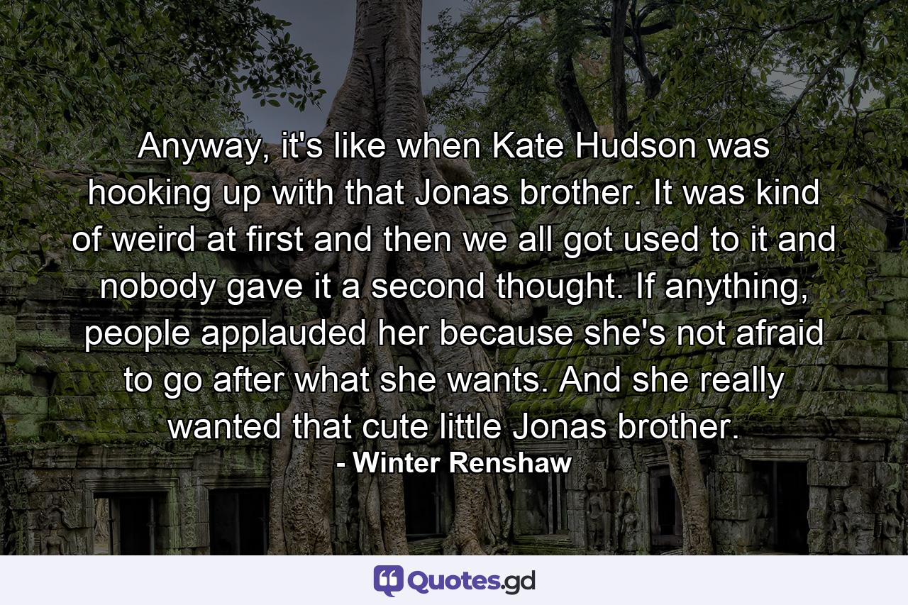 Anyway, it's like when Kate Hudson was hooking up with that Jonas brother. It was kind of weird at first and then we all got used to it and nobody gave it a second thought. If anything, people applauded her because she's not afraid to go after what she wants. And she really wanted that cute little Jonas brother. - Quote by Winter Renshaw