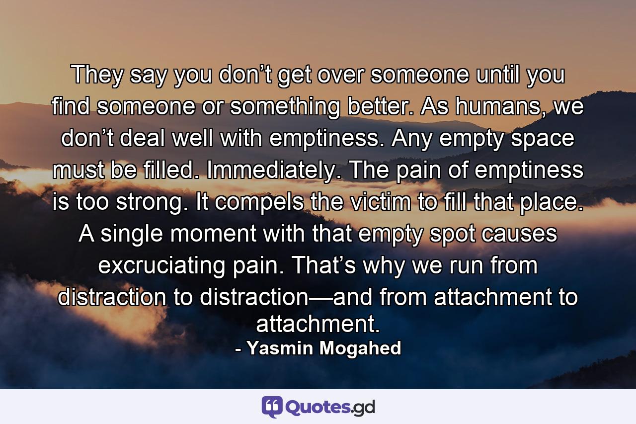 They say you don’t get over someone until you find someone or something better. As humans, we don’t deal well with emptiness. Any empty space must be filled. Immediately. The pain of emptiness is too strong. It compels the victim to fill that place. A single moment with that empty spot causes excruciating pain. That’s why we run from distraction to distraction—and from attachment to attachment. - Quote by Yasmin Mogahed