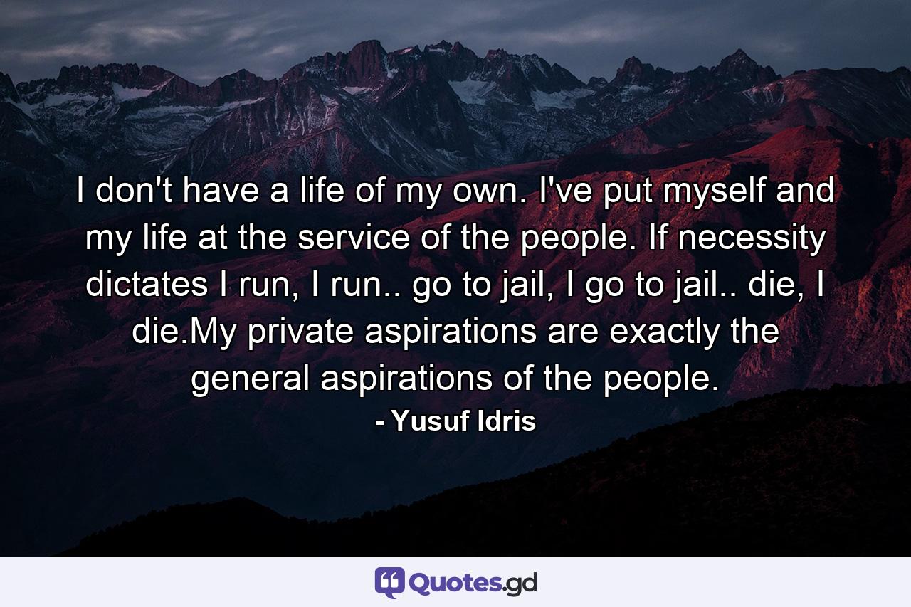 I don't have a life of my own. I've put myself and my life at the service of the people. If necessity dictates I run, I run.. go to jail, I go to jail.. die, I die.My private aspirations are exactly the general aspirations of the people. - Quote by Yusuf Idris