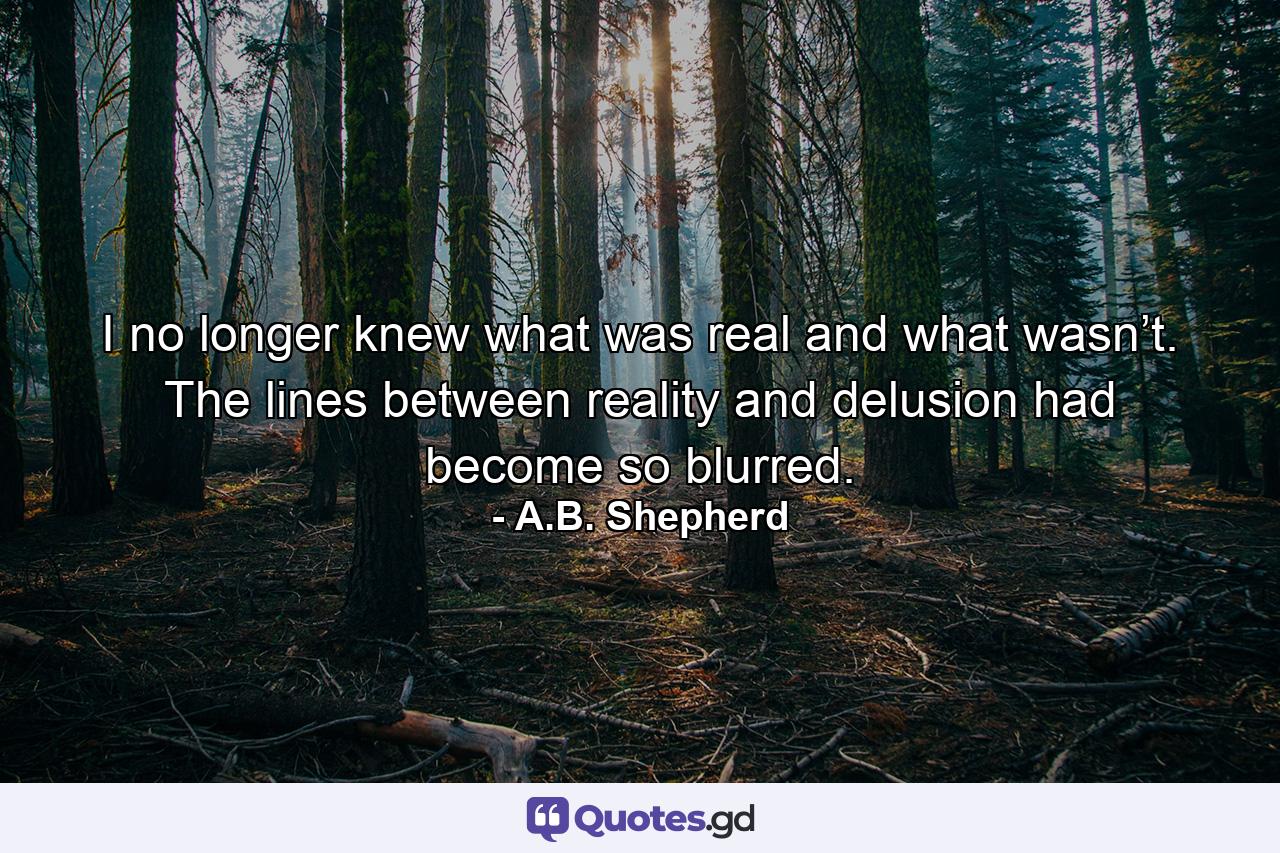 I no longer knew what was real and what wasn’t. The lines between reality and delusion had become so blurred. - Quote by A.B. Shepherd