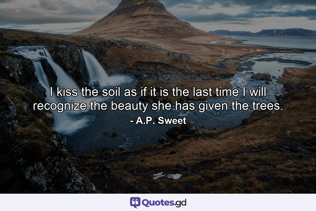 I kiss the soil as if it is the last time I will recognize the beauty she has given the trees. - Quote by A.P. Sweet