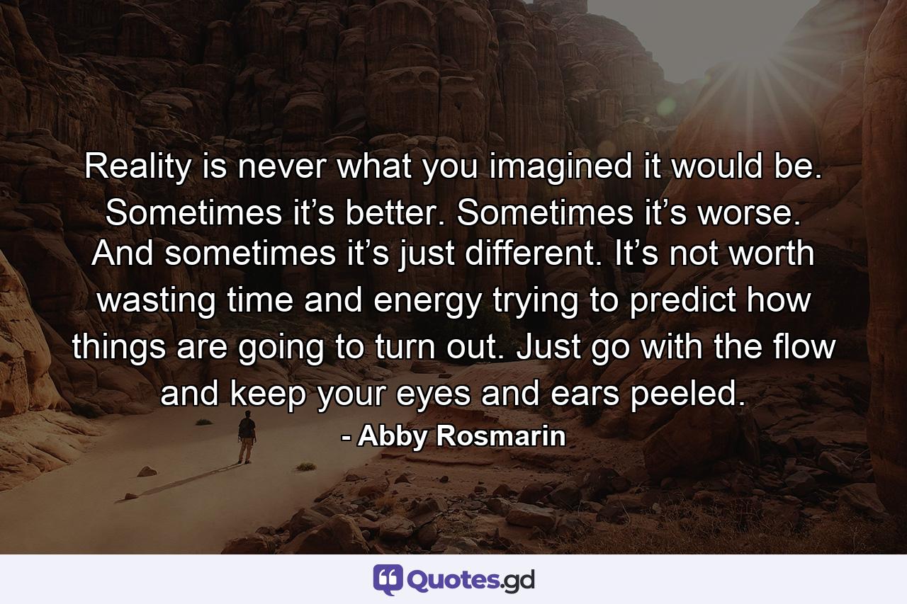 Reality is never what you imagined it would be. Sometimes it’s better. Sometimes it’s worse. And sometimes it’s just different. It’s not worth wasting time and energy trying to predict how things are going to turn out. Just go with the flow and keep your eyes and ears peeled. - Quote by Abby Rosmarin